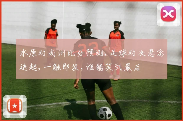 水原对尚州比分预测,足球对决悬念迭起,一触即发,谁能笑到最后
