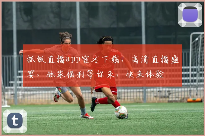 抓饭直播app官方下载，高清直播盛宴，独家福利等你来，快来体验