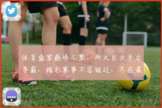 体育盛宴巅峰汇聚，两大巨头平台争霸，精彩赛事不容错过，尽在最大体育平台